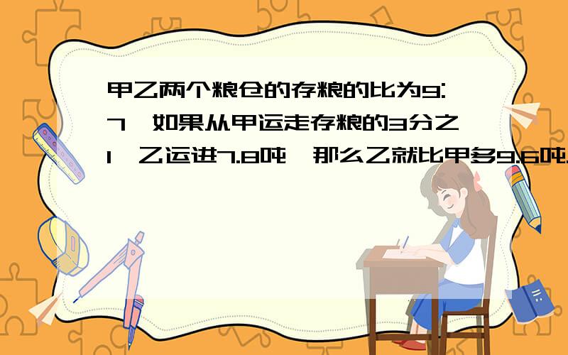 甲乙两个粮仓的存粮的比为9:7,如果从甲运走存粮的3分之1,乙运进7.8吨,那么乙就比甲多9.6吨.乙原来有多少吨