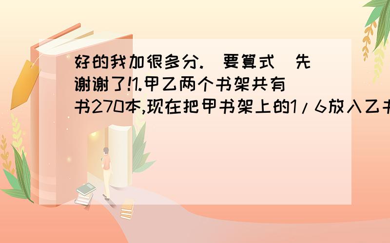 好的我加很多分.（要算式）先谢谢了!1.甲乙两个书架共有书270本,现在把甲书架上的1/6放入乙书架,这时甲乙两个书架的本数比是5：4,原来两书架各有书多少本?2.一个长方体的前面、上面和左