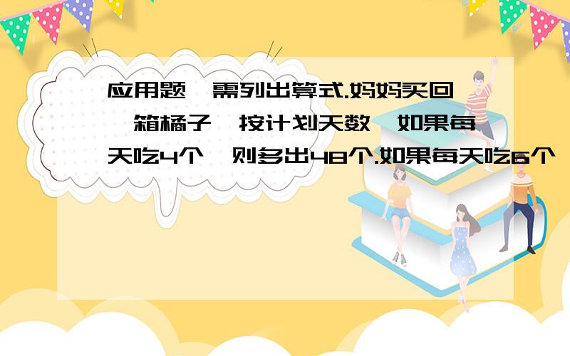 应用题,需列出算式.妈妈买回一箱橘子,按计划天数,如果每天吃4个,则多出48个.如果每天吃6个,则又少了8个橘子.这箱橘子有几个?计划吃几天?