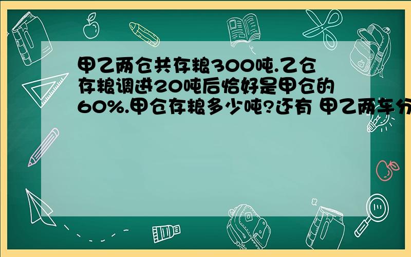 甲乙两仓共存粮300吨.乙仓存粮调进20吨后恰好是甲仓的60%.甲仓存粮多少吨?还有 甲乙两车分别从两地同时相对开出,当两车相距35千米的时候,甲车行了全程4分之3,乙车行了全程的5分之3.两地相