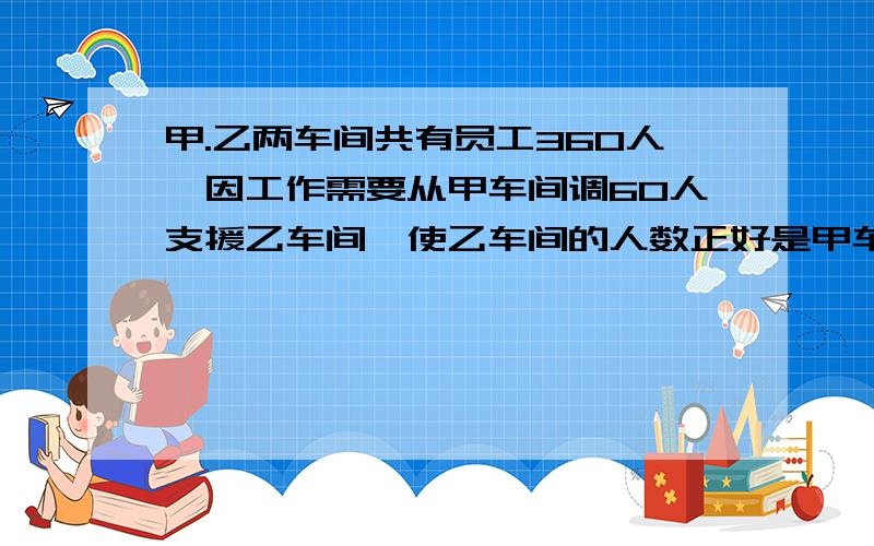 甲.乙两车间共有员工360人,因工作需要从甲车间调60人支援乙车间,使乙车间的人数正好是甲车间的2倍.甲.乙车原有员工各有多少人?(列方程解)