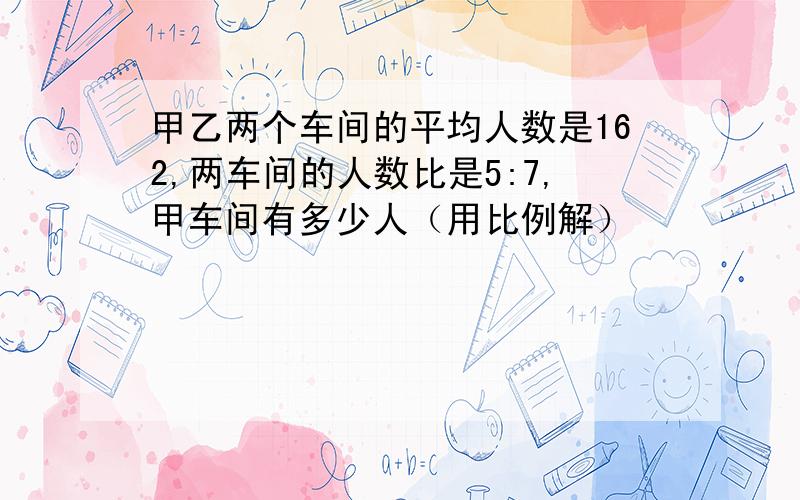 甲乙两个车间的平均人数是162,两车间的人数比是5:7,甲车间有多少人（用比例解）