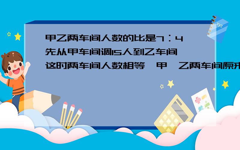 甲乙两车间人数的比是7：4,先从甲车间调15人到乙车间,这时两车间人数相等,甲、乙两车间原来各有多少人?要能看的懂,