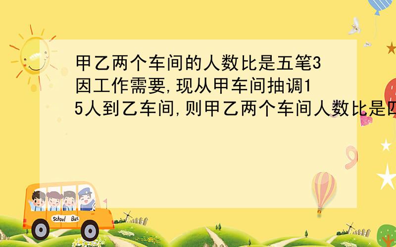 甲乙两个车间的人数比是五笔3因工作需要,现从甲车间抽调15人到乙车间,则甲乙两个车间人数比是四比三,原来甲乙两个车间,各有多少人?