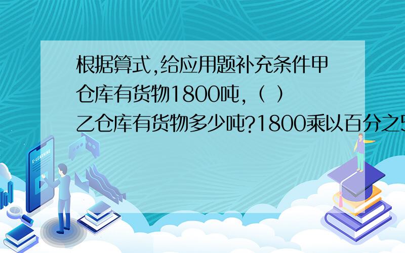 根据算式,给应用题补充条件甲仓库有货物1800吨,（ ）乙仓库有货物多少吨?1800乘以百分之50___________________1800除以百分之50_______________1800乘以1加百分之50的和________________1800除以1加百分之50的