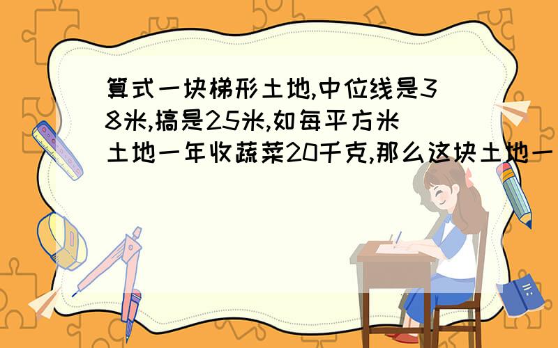 算式一块梯形土地,中位线是38米,搞是25米,如每平方米土地一年收蔬菜20千克,那么这块土地一年能收蔬多少千克?