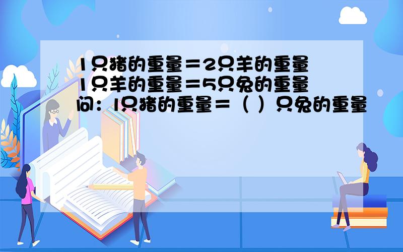 1只猪的重量＝2只羊的重量 1只羊的重量＝5只兔的重量 问：l只猪的重量＝（ ）只兔的重量