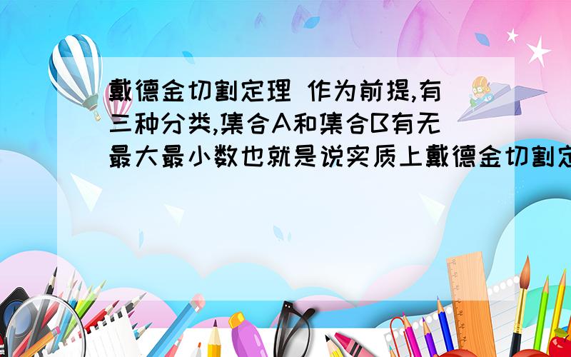 戴德金切割定理 作为前提,有三种分类,集合A和集合B有无最大最小数也就是说实质上戴德金切割定理 那三种分类实质上是在不清楚两个集合A和B的集合的范围那么如果不说集合范围是否意味