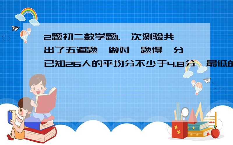 2题初二数学题1.一次测验共出了五道题,做对一题得一分,已知26人的平均分不少于4.8分,最低的得三分,至少有三人得四分,则得五分的有几人2.如果汽车每天行驶的路程比原计划多19千米,那么8天