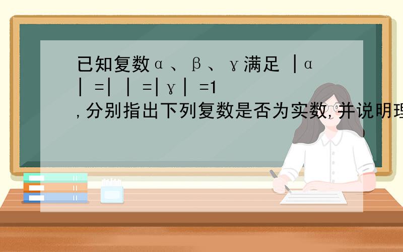 已知复数α、β、γ满足 |α| =| | =|γ| =1,分别指出下列复数是否为实数,并说明理由（1）β/α+α/β （2）(β +γ) (γ+α) (α+β)/αβγ 第二问注意是除法……