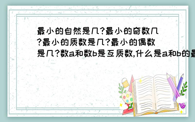 最小的自然是几?最小的奇数几?最小的质数是几?最小的偶数是几?数a和数b是互质数,什么是a和b的最大公因数,什么是a和b 的最小倍数是多少?