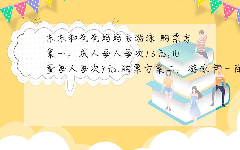 东东和爸爸妈妈去游泳 购票方案一：成人每人每次15元,儿童每人每次9元.购票方案二：游泳卡一百八十元,（可以使用15次,成人儿童均可使用）第一问：如果爸爸妈妈各游泳4次,东东游泳5次,