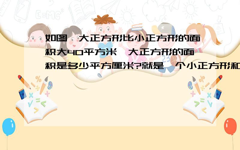 如图,大正方形比小正方形的面积大40平方米,大正方形的面积是多少平方厘米?就是一个小正方形和一个大正方形连在一起的,连在一起的那条边长20厘米 .不能用英语带替数字