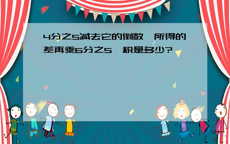 4分之5减去它的倒数,所得的差再乘6分之5,积是多少?