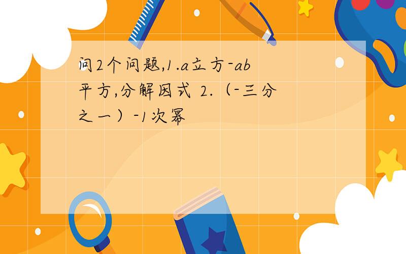 问2个问题,1.a立方-ab平方,分解因式 2.（-三分之一）-1次幂