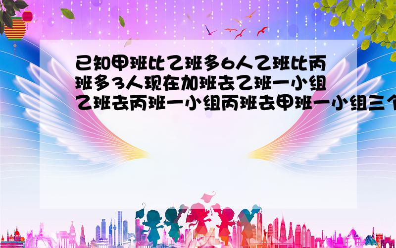 已知甲班比乙班多6人乙班比丙班多3人现在加班去乙班一小组乙班去丙班一小组丙班去甲班一小组三个班人数相等已知乙班去甲班4人问甲班和乙班一小组各多少人?答案知道要求详解