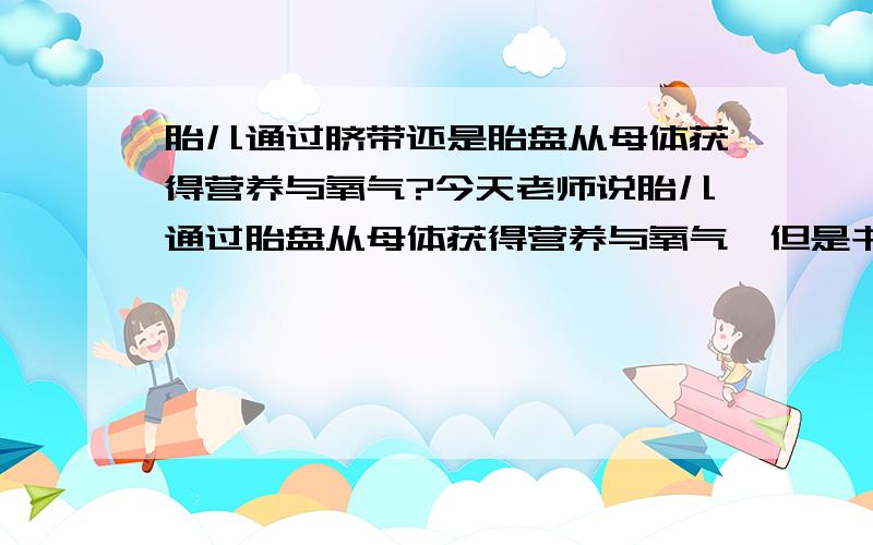 胎儿通过脐带还是胎盘从母体获得营养与氧气?今天老师说胎儿通过胎盘从母体获得营养与氧气,但是书上却说是脐带.如果考试只让填一个,填哪个?请说明reason,因为我need一个能说服我理由!