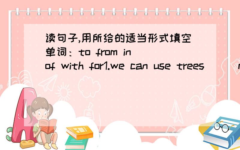 读句子,用所给的适当形式填空单词：to from in of with for1.we can use trees ( )many ways2.Workers build house ( ) the wood from trees.3.How can we make use ( )trees?4.Sometimes we eat the food ( ) trees.5.Leaves make food ( ）the piant