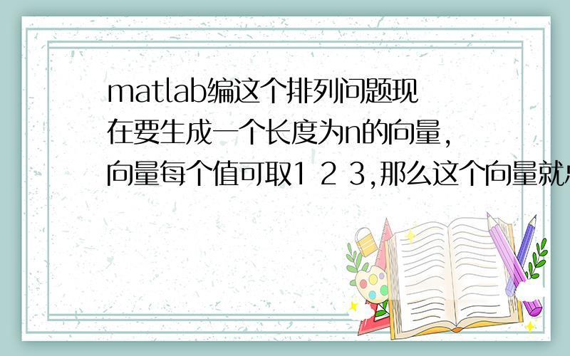 matlab编这个排列问题现在要生成一个长度为n的向量,向量每个值可取1 2 3,那么这个向量就总共有3的n次方种可能,如果用matlab实现这个功能,应该怎么编?求指导!