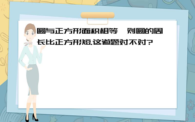 圆与正方形面积相等,则圆的周长比正方形短.这道题对不对?