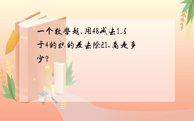 一个数学题,用48减去1.5于4的积的差去除21,商是多少?