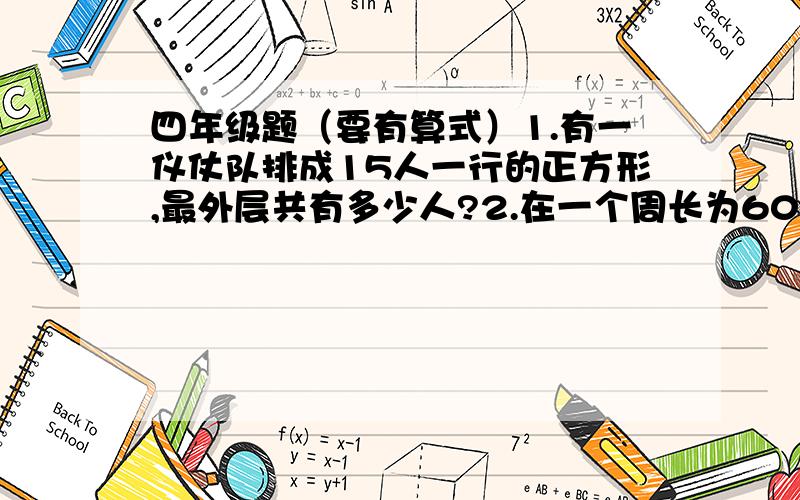 四年级题（要有算式）1.有一仪仗队排成15人一行的正方形,最外层共有多少人?2.在一个周长为600米的池塘周围种树,每隔10米种一棵树,那么一共要种多少棵?3.运动会开幕式上有一支六路纵队的