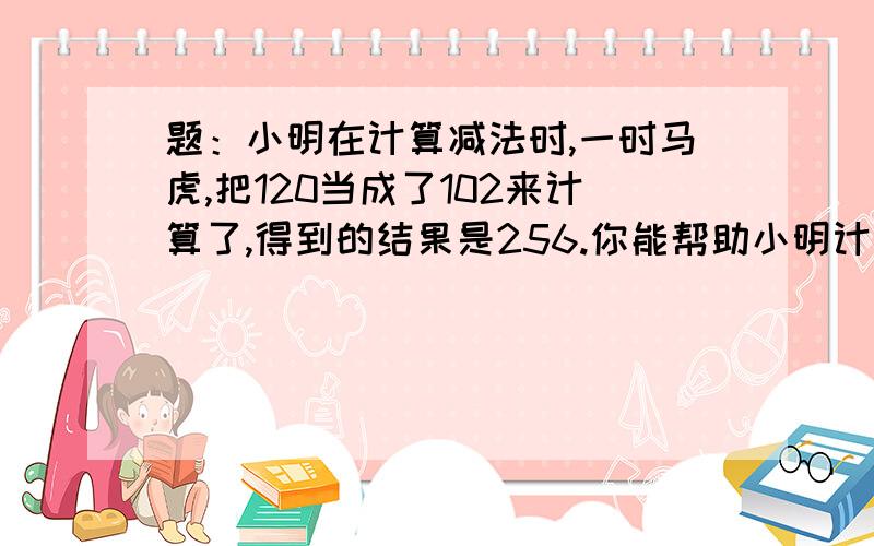 题：小明在计算减法时,一时马虎,把120当成了102来计算了,得到的结果是256.你能帮助小明计算出正确的结果吗?