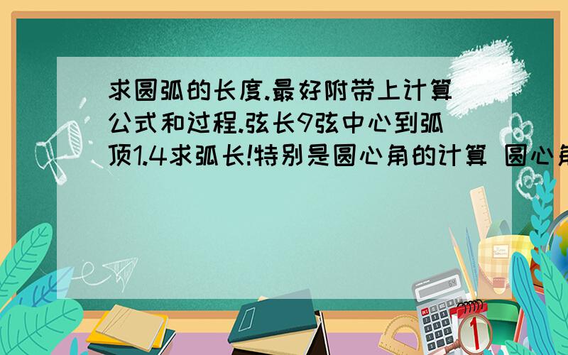 求圆弧的长度.最好附带上计算公式和过程.弦长9弦中心到弧顶1.4求弧长!特别是圆心角的计算 圆心角的计算忘记了很多,三角函数都不会了.悲剧!