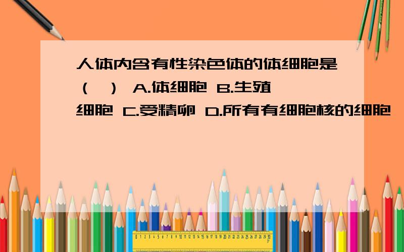 人体内含有性染色体的体细胞是（ ） A.体细胞 B.生殖细胞 C.受精卵 D.所有有细胞核的细胞