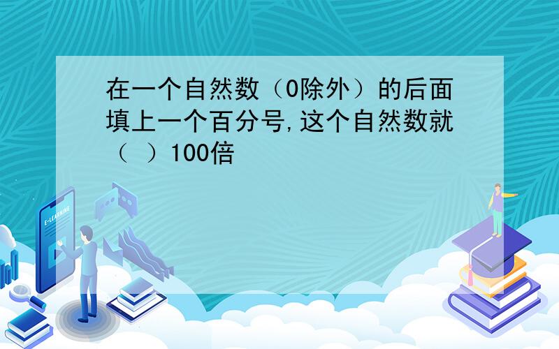 在一个自然数（0除外）的后面填上一个百分号,这个自然数就（ ）100倍