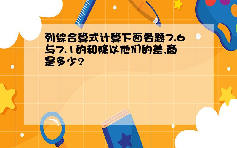 列综合算式计算下面各题7.6与7.1的和除以他们的差,商是多少?