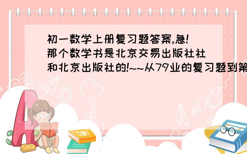 初一数学上册复习题答案,急!那个数学书是北京交易出版社社和北京出版社的!~~从79业的复习题到第三章的全部复习题完!~如果有空就把地79业到136业的所有的题都打出来吧!~~~打的越多分越多!