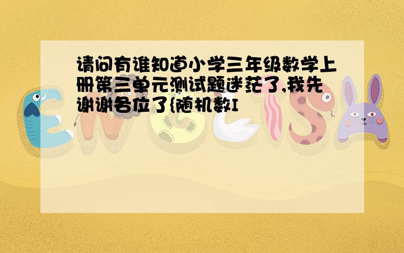 请问有谁知道小学三年级数学上册第三单元测试题迷茫了,我先谢谢各位了{随机数I