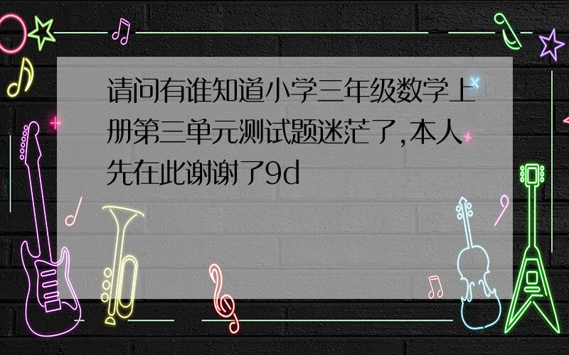 请问有谁知道小学三年级数学上册第三单元测试题迷茫了,本人先在此谢谢了9d