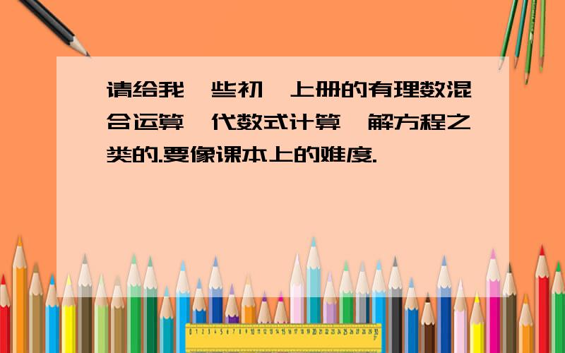 请给我一些初一上册的有理数混合运算、代数式计算、解方程之类的.要像课本上的难度.