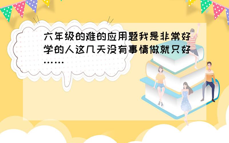 六年级的难的应用题我是非常好学的人这几天没有事情做就只好……