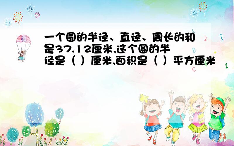 一个圆的半径、直径、周长的和是37.12厘米,这个圆的半径是（ ）厘米,面积是（ ）平方厘米