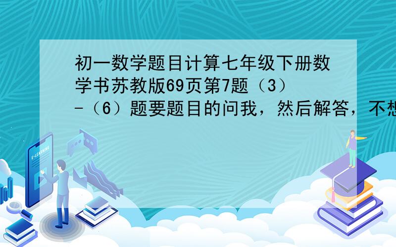 初一数学题目计算七年级下册数学书苏教版69页第7题（3）-（6）题要题目的问我，然后解答，不想做的不要说话，急急急！！！！！！！！！！！！！要题目的找我要！！！！要题目的找我