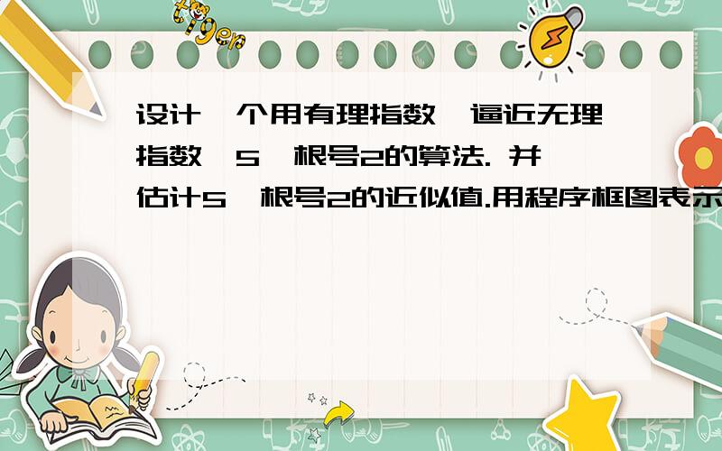 设计一个用有理指数幂逼近无理指数幂5^根号2的算法. 并估计5^根号2的近似值.用程序框图表示.程序框图啊.