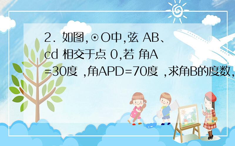 2．如图,⊙O中,弦 AB、cd 相交于点 0,若 角A=30度 ,角APD=70度 ,求角B的度数,