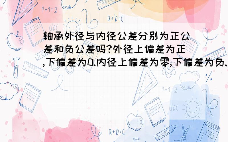 轴承外径与内径公差分别为正公差和负公差吗?外径上偏差为正,下偏差为0.内径上偏差为零,下偏差为负.我理解的正确吗?