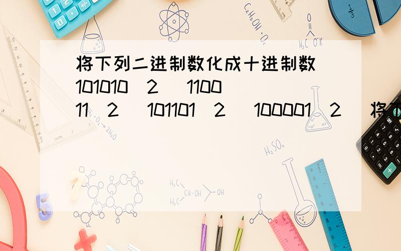 将下列二进制数化成十进制数 101010（2） 110011（2） 101101（2） 100001（2） 将下列十进制数化成二进制数 （1） 26 （2）31 （3） 63 （4） 45