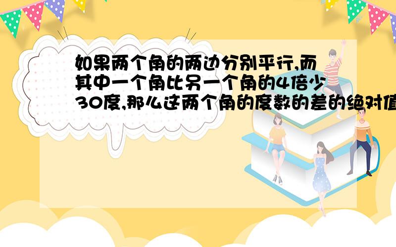 如果两个角的两边分别平行,而其中一个角比另一个角的4倍少30度,那么这两个角的度数的差的绝对值是