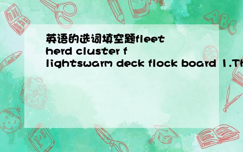 英语的选词填空题fleet herd cluster flightswarm deck flock board 1.The kitten plays happily with a ball of knitting wool.2.The First Lady was presented with a _ bouquet __ of flowers after she had given away the prizes.3.The magician took out