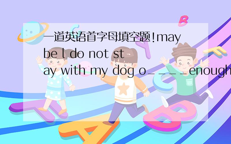 一道英语首字母填空题!maybe l do not stay with my dog o____enough,so l will spend more time with it.