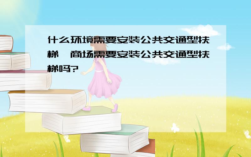 什么环境需要安装公共交通型扶梯,商场需要安装公共交通型扶梯吗?