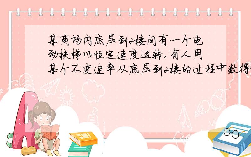 某商场内底层到2楼间有一个电动扶梯以恒定速度运转,有人用某个不变速率从底层到2楼的过程中数得扶梯有N1级某商场内底层到2楼间有一个电动扶梯以恒定速度运转,有人用某个不变的速率从