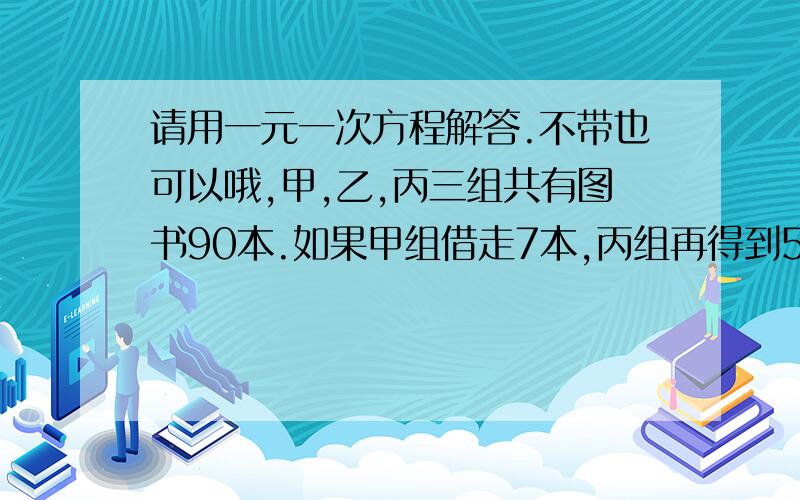 请用一元一次方程解答.不带也可以哦,甲,乙,丙三组共有图书90本.如果甲组借走7本,丙组再得到5本,就和乙组图书数量的一半相等.问甲,乙,丙原各几本?