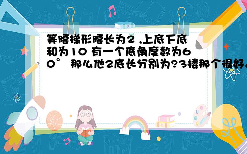 等腰梯形腰长为2 ,上底下底和为10 有一个底角度数为60° 那么他2底长分别为?3楼那个很好。但是我想问一下 为什么 一个底角是60° 那个直角3角形底边就为1?