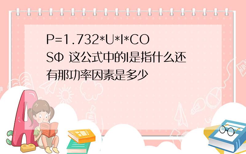 P=1.732*U*I*COSΦ 这公式中的I是指什么还有那功率因素是多少